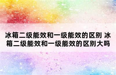 冰箱二级能效和一级能效的区别 冰箱二级能效和一级能效的区别大吗